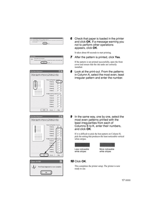 Page 1917
6
66 6Check that paper is loaded in the printer 
and click OK. If a message warning you 
not to perform other operations 
appears, click OK.
It takes about 60 seconds to start printing.
7
77 7After the pattern is printed, click Ye s.
If the pattern is not printed successfully, open the front 
cover and ensure that the ink tanks are correctly 
installed.
8
88 8Look at the print-out. From the patterns 
in Column A, select the most even, least 
irregular pattern and enter the number.
9
99 9In the same...