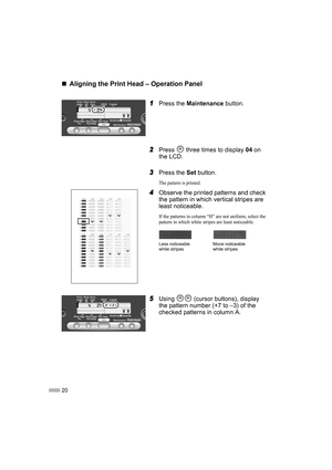 Page 2220
„
„„ „Aligning the Print Head – Operation Panel
1
11 1Press the Maintenance button.
2
22 2Press   three times to display 04 on 
the LCD.
3
33 3Press the Set button.
The pattern is printed.
4
44 4Observe the printed patterns and check 
the pattern in which vertical stripes are 
least noticeable.
If the patterns in column “H” are not uniform, select the 
pattern in which white stripes are least noticeable.
5
55 5Using   (cursor buttons), display 
the pattern number (+7 to –3) of the 
checked patterns in...