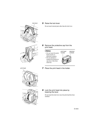 Page 75
5
55 5Raise the lock lever.
Do not touch internal parts other than the lock lever.
6
66 6Remove the protective cap from the 
print head.
7
77 7Place the print head in the holder.
8
88 8Lock the print head into place by 
lowering the lever.
Do not touch the lock lever once the print head has been 
installed.
• Do not touch the print 
head nozzles or 
electrical contacts.
• Do not attempt to 
reattach the protective 
cap once it has been 
removed.
lock lever
electrical 
contactsprint head 
nozzles
print...