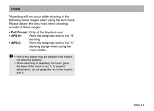 Page 12ENG-11
Hood
Vignetting will not occur while shooting in the
following zoom ranges when using the lens hood.
Please detach the lens hood when shooting
outside of these ranges.
• Full Format:Only at the telephoto end
• APS-H:From the telephoto end to the “H”
marking
• APS-C:From the telephoto end to the “C”
marking (range when using the
zoom limiter)
•Part of the picture may be blocked if the hood is
not attached properly.
•When attaching or detaching the hood, grasp
the base of the hood to turn it. To...