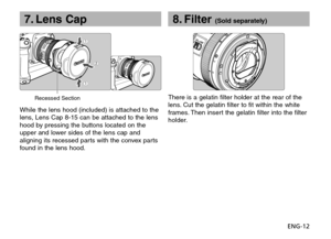 Page 13ENG-12
7. Lens Cap
While the lens hood (included) is attached to the
lens, Lens Cap 8-15 can be attached to the lens
hood by pressing the buttons located on the
upper and lower sides of the lens cap and
aligning its recessed parts with the convex parts
found in the lens hood.There is a gelatin filter holder at the rear of the
lens. Cut the gelatin filter to fit within the white
frames. Then insert the gelatin filter into the filter
holder.
8. Filter (Sold separately)
Recessed Section 