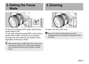 Page 7ENG-6
3. Zooming
To zoom, turn the zoom ring.
Be sure to finish zooming before focusing.
Changing the zoom ring after focusing can affect
the focus.
To shoot in autofocus (AF) mode, set the focus
mode switch to AF.
To use only manual focusing (MF), set the focus
mode switch to MF, and focus by turning the
focusing ring. The focusing ring always works,
regardless of the focus mode.
2. Setting the Focus
Mode
After autofocusing in ONE SHOT AF mode, focus
manually by pressing the shutter button halfway
and...