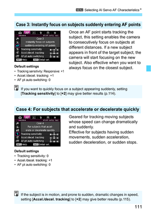 Page 111111
3 Selecting AI Servo AF Characteristics N
Once an AF point starts tracking the 
subject, this setting enables the camera 
to consecutively focus on subjects at 
different distances. If a new subject 
appears in front of the target subject, the 
camera will start focusing on the new 
subject. Also effective when you want to 
always focus on the closest subject.
Geared for tracking moving subjects 
whose speed can change dramatically 
and suddenly.
Effective for subjects having sudden 
movements,...