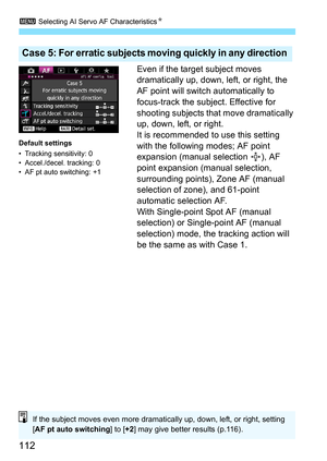 Page 1123 Selecting AI Servo AF Characteristics N
112
Even if the target subject moves 
dramatically up, down, left, or right, the 
AF point will switch automatically to 
focus-track the subject. Effective for 
shooting subjects that move dramatically 
up, down, left, or right.
It is recommended to use this setting 
with the following modes; AF point 
expansion (manual selection  ), AF 
point expansion (manual selection, 
surrounding points), Zone AF (manual 
selection of zone), and 61-point 
automatic selection...