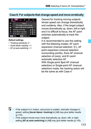 Page 113113
3 Selecting AI Servo AF Characteristics N
Geared for tracking moving subjects 
whose speed can change dramatically 
and suddenly. Also, if the target subject 
moves dramatically up, down, left or right 
and it is difficult to focus, the AF point 
switches automatically to track the 
subject.
It is recommended to use this setting 
with the following modes; AF point 
expansion (manual selection  ), AF 
point expansion (manual selection, 
surrounding points), Zone AF (manual 
selection of zone), and...