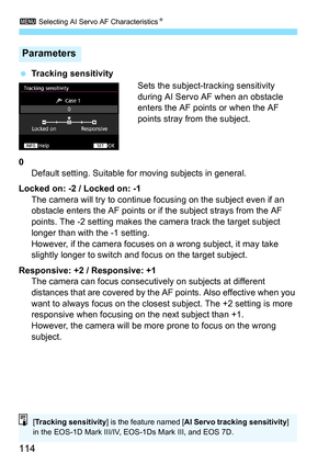 Page 1143 Selecting AI Servo AF Characteristics N
114
Tracking sensitivity
Sets the subject-tracking sensitivity 
during AI Servo AF when an obstacle 
enters the AF points or when the AF 
points stray from the subject.
0 Default setting. Suitable for moving subjects in general.
Locked on: -2 / Locked on: -1 The camera will try to continue focusing on the subject even if an 
obstacle enters the AF points or if the subject strays from the AF 
points. The -2 setting makes the camera track the target subject...