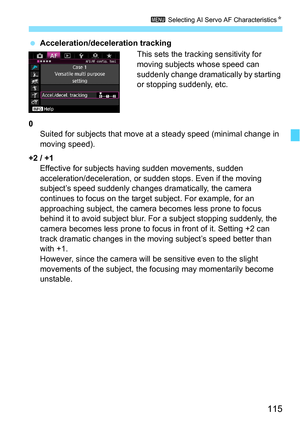 Page 115115
3 Selecting AI Servo AF Characteristics N
Acceleration/deceleration tracking
This sets the tracking sensitivity for 
moving subjects whose speed can 
suddenly change dramatically by starting 
or stopping suddenly, etc.
0 Suited for subjects that move at a steady speed (minimal change in 
moving speed).
+2 / +1 Effective for subjects ha ving sudden movements, sudden 
acceleration/deceleration, or sudden stops. Even if the moving 
subject’s speed suddenly changes dramatically, the camera 
continues to...