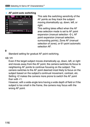 Page 1163 Selecting AI Servo AF Characteristics N
116
AF point auto switching
This sets the switching sensitivity of the 
AF points as they track the subject 
moving dramatically up, down, left, or 
right.
This setting takes effect when the AF 
area selection mode is set to AF point 
expansion (manual selection  ), AF 
point expansion (manual selection, 
surrounding points), Zone AF (manual 
selection of zone), or 61-point automatic 
selection AF.
0 Standard setting for gradual AF point switching.
+2 / +1 Even...