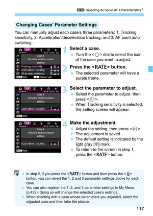 Page 117117
3 Selecting AI Servo AF Characteristics N
You can manually adjust each case’s three parameters: 1. Tracking 
sensitivity, 2. Acceleration/decele ration tracking, and 3. AF point auto 
switching.
1Select a case.
 Turn the < 5> dial to select the icon 
of the case you want to adjust.
2Press the  button.
The selected parameter will have a 
purple frame.
3Select the parameter to adjust.
Select the parameter to adjust, then 
press < 0>.
 When Tracking sensitivity is selected, 
the setting screen will...