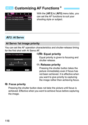 Page 118118
With the [22] to [ 25] menu tabs, you 
can set the AF functions to suit your 
shooting style or subject.
You can set the AF operation charac teristics and shutter-release timing 
for the first shot with AI Servo AF.
: Equal priority
Equal priority is given to focusing and 
shutter release.
: Release priority
Pressing the shutter button takes the 
picture immediately even if focus has 
not been achieved. It is effective when 
you want to give priority to capturing 
the image rather than achieving...