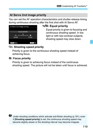 Page 119119
3 Customizing AF Functions N
You can set the AF operation charac teristics and shutter-release timing 
during continuous shooting after the  first shot with AI Servo AF.
: Equal priority
Equal priority is given to focusing and 
continuous shooting speed. In low 
light or with low-contrast subjects, 
shooting speed may slow down.
: Shooting speed priority
Priority is given to the continuous shooting speed instead of 
achieving focus.
: Focus priority
Priority is given to achievi ng focus instead of...