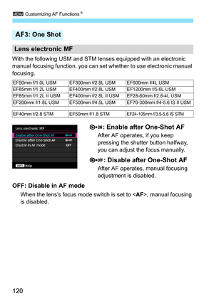 Page 1203 Customizing AF Functions N
120
With the following USM and STM lenses equipped with an electronic 
manual focusing function, you can set whether to use electronic manual 
focusing.
: Enable after One-Shot AF
After AF operates, if you keep 
pressing the shutter button halfway, 
you can adjust the focus manually.
: Disable after One-Shot AF
After AF operates, manual focusing 
adjustment is disabled.
OFF: Disable in AF mode
When the lens’s focus mode switch is set to < AF>, manual focusing 
is disabled.
2...