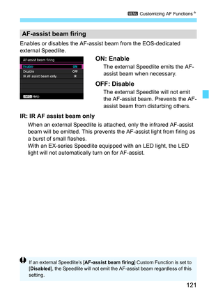 Page 121121
3 Customizing AF Functions N
Enables or disables the AF-ass ist beam from the EOS-dedicated 
external Speedlite.
ON: Enable
The external Speedlite emits the AF-
assist beam when necessary.
OFF: Disable
The external Speedlite will not emit 
the AF-assist beam. Prevents the AF-
assist beam from disturbing others.
IR: IR AF assist beam only
When an external Speedlite is attached, only the in frared AF-assist 
beam will be emitted. This prevents th e AF-assist light from firing as 
a burst of small...