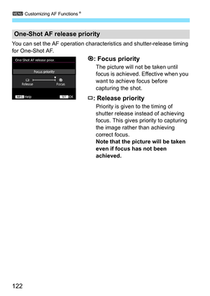 Page 1223 Customizing AF Functions N
122
You can set the AF operation charac teristics and shutter-release timing 
for One-Shot AF.
: Focus priority
The picture will not be taken until 
focus is achieved. Effective when you 
want to achieve focus before 
capturing the shot.
: Release priority
Priority is given to the timing of 
shutter release instead of achieving 
focus. This gives priority to capturing 
the image rather than achieving 
correct focus.
Note that the picture will be taken 
even if focus has not...