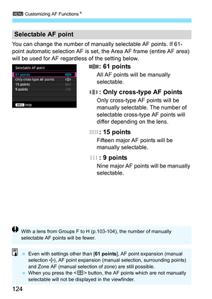 Page 1243 Customizing AF Functions N
124
You can change the number of manually selectable AF points. If 61-
point automatic selection AF is set, the Area AF frame (entire AF area) 
will be used for AF regardless of the setting below.
: 61 points
All AF points will be manually 
selectable.
: Only cross-type AF points
Only cross-type AF points will be 
manually selectable. The number of 
selectable cross-type AF points will 
differ depending on the lens.
: 15 points
Fifteen major AF points will be 
manually...