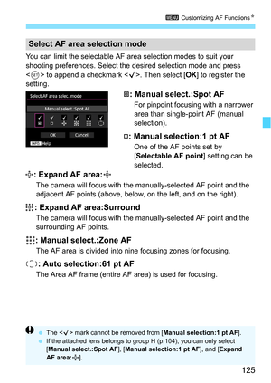 Page 125125
3 Customizing AF Functions N
You can limit the selectable AF area selection modes to suit your 
shooting preferences. Select the desired selection mode and press 
 to append a checkmark < X>. Then select [OK] to register the 
setting.
: Manual select.:Spot AF
For pinpoint focusing with a narrower 
area than single-point AF (manual 
selection).
: Manual selection:1 pt AF
One of the AF points set by 
[Selectable AF point ] setting can be 
selected.
: Expand AF area:
The camera will focus with the...