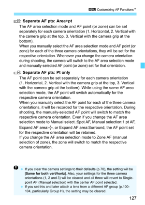 Page 127127
3 Customizing AF Functions N
: Separate AF pts: Area+pt
The AF area selection mode and AF point (or zone) can be set 
separately for each camera orientatio n (1. Horizontal, 2. Vertical with 
the camera grip at the top, 3. Vertical with the camera grip at the 
bottom).
When you manually select the AF area selection mode and AF point (or 
zone) for each of the three camera orientations, they will be set for the 
respective orientation. Whenever you change the camera orientation 
during shooting, the...