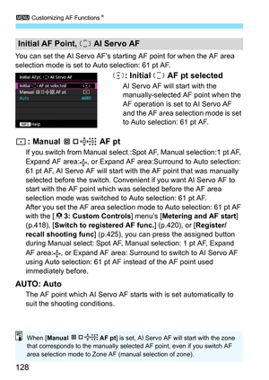 Page 1283 Customizing AF Functions N
128
You can set the AI Servo AF’s starting AF point for when the AF area 
selection mode is set to Auto selection: 61 pt AF.
: Initial   AF pt selected
AI Servo AF will start with the 
manually-selected AF point when the 
AF operation is set to AI Servo AF 
and the AF area selection mode is set 
to Auto selection: 61 pt AF.
: Manual   AF pt
If you switch from Manual select.:Spot AF, Manual selection:1 pt AF, 
Expand AF area: , or Expand AF area:Surround to Auto selection: 
61...