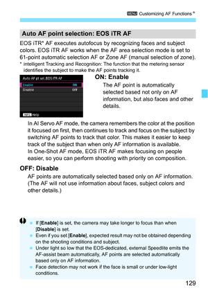 Page 129129
3 Customizing AF Functions N
EOS iTR* AF executes autofocus  by recognizing faces and subject 
colors. EOS iTR AF works when the AF area selection mode is set to 
61-point automatic selection AF or Zone AF (manual selection of zone).
* intelligent Tracking and Recognition: The function that the metering sensor 
identifies the subject to make the AF points tracking it.
ON: Enable
The AF point is automatically 
selected based not only on AF 
information, but also faces and other 
details. 
In AI Servo...