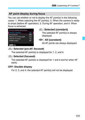 Page 131131
3 Customizing AF Functions N
You can set whether or not to display the AF point(s) in the following 
cases: 1. When selecting the AF point(s), 2. When the camera is ready 
to shoot (before AF operation), 3. During AF operation, and 4. When 
focus is achieved.
: Selected (constant)
The selected AF point(s) is always 
displayed.
: All (constant)
All AF points are always displayed.
: Selected (pre-AF, focused)
The selected AF point(s) is displayed for 1, 2, and 4.
: Selected (focused)
The selected AF...