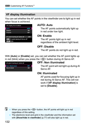 Page 1323 Customizing AF Functions N
132
You can set whether the AF points in the viewfinder are to light up in red 
when focus is achieved.
AUTO: Auto
The AF points automatically light up 
in red under low light.
ON: Enable
The AF points light up in red 
regardless of the ambient light level.
OFF: Disable
The AF points do not light up in red.
With [ Auto] or [Enable ] set, you can set whether the AF point lights up 
in red (blink) when you press the < Q> button during AI Servo AF. 
OFF: Non illuminated
The AF...