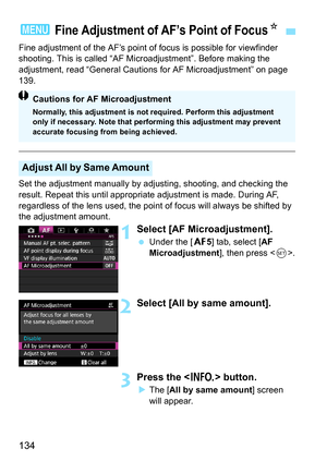 Page 134134
Fine adjustment of the AF’s point of focus is possible for viewfinder 
shooting. This is called “AF Mi croadjustment”. Before making the 
adjustment, read “General Cautions  for AF Microadjustment” on page 
139.
Set the adjustment manually by adju sting, shooting, and checking the 
result. Repeat this until appropriate adjustment is made. During AF, 
regardless of the lens used, the point of focus will always be shifted by 
the adjustment amount.
1Select [AF Mi croadjustment].
Under the [2 5] tab,...