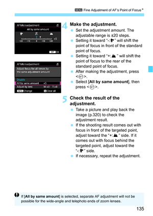 Page 135135
3 Fine Adjustment of AF’s Point of Focus N
4Make the adjustment.
Set the adjustment amount. The 
adjustable range is ±20 steps.
 Setting it toward “-: ” will shift the 
point of focus in front of the standard 
point of focus.
 Setting it toward “+: ” will shift the 
point of focus to the rear of the 
standard point of focus.
 After making the adjustment, press 
.
 Select [ All by same amount ], then 
press < 0>.
5Check the result of the 
adjustment.
 Take a picture and play back the 
image...