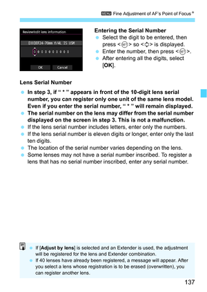 Page 137137
3 Fine Adjustment of AF’s Point of Focus N
Entering the Serial Number
Select the digit to be entered, then 
press < 0> so < r> is displayed.
 Enter the number, then press < 0>.
 After entering all the digits, select 
[OK ].
Lens Serial Number
 In step 3, if “ * ” appears in front of the 10-digit lens serial 
number, you can register only one unit of the same lens model. 
Even if you enter the serial number, “ * ” will remain displayed.
 The serial number on the lens may differ from the serial...