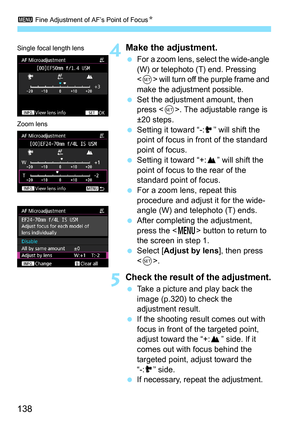 Page 1383 Fine Adjustment of AF’s Point of Focus N
138
4Make the adjustment.
For a zoom lens, select the wide-angle 
(W) or telephoto (T) end. Pressing 
<
0> will turn off the purple frame and 
make the adjustment possible.
 Set the adjustment amount, then 
press < 0>. The adjustable range is 
±20 steps.
 Setting it toward “-: ” will shift the 
point of focus in front of the standard 
point of focus.
 Setting it toward “+: ” will shift the 
point of focus to the rear of the 
standard point of focus.
 For a...