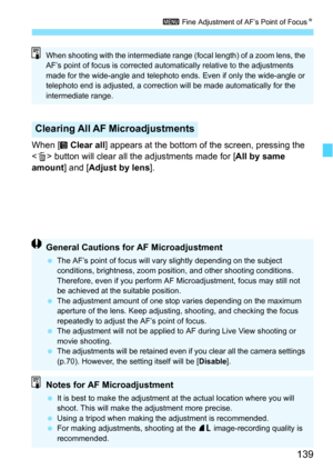 Page 139139
3 Fine Adjustment of AF’s Point of Focus N
When [  Clear all] appears at the bottom of the screen, pressing the 
< L > button will clear all the adjustments made for [ All by same 
amount ] and [Adjust by lens].
Clearing All AF Microadjustments
When shooting with the intermediate range (focal length) of a zoom lens, the 
AF’s point of focus is corrected automatically relative to the adjustments 
made for the wide-angle and telephoto ends. Even if only the wide-angle or 
telephoto end is adjusted, a...