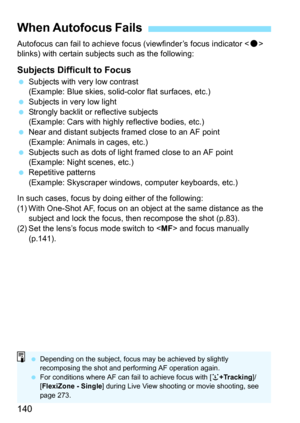 Page 140140
Autofocus can fail to achieve focus (viewfinder’s focus indicator  
blinks) with certain subjec ts such as the following:
Subjects Difficult to Focus
Subjects with very low contrast
(Example: Blue skies, solid-color flat surfaces, etc.)
 Subjects in very low light
 Strongly backlit or reflective subjects
(Example: Cars with highly reflective bodies, etc.)
 Near and distant subjects framed close to an AF point 
(Example: Animals in cages, etc.)
 Subjects such as dots of light framed close to an...