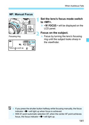 Page 141141
When Autofocus Fails
1Set the lens’s focus mode switch 
to .
 will be displayed on the 
LCD panel.
2Focus on the subject.
 Focus by turning the lens’s focusing 
ring until the subject looks sharp in 
the viewfinder.
MF: Manual Focus
Focusing ring
 If you press the shutter button halfway while focusing manually, the focus 
indicator < o> will light up when focus is achieved.
 With 61-point automatic selection AF, when the center AF point achieves 
focus, the focus indicator < o> will light up. 