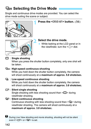 Page 142142
Single and continuous drive modes are provided. You can select the drive mode suiting the scene or subject.
1Press the  button. (9 )
2Select the drive mode.
While looking at the LCD panel or in 
the viewfinder, turn the < 5> dial.
u :Single shooting
When you press the shutter button completely, only one shot will 
be taken.
o :High-speed continuous shooting
While you hold down the shutter button completely, the camera 
will shoot continuously at a maximum of approx. 5.0 shots/sec.
i :Low-speed...