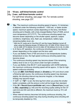 Page 143143
o Selecting the Drive Mode
Q :10-sec. self-timer/remote control
k :2-sec. self-timer/remote control
For self-timer shooting, see page 144. For remote control 
shooting, see page 237.
 o : The maximum continuous shooting speed of approx. 5.0 shots/sec. 
is attained under the following conditions*: 1/500 sec. or faster shutter 
speed, maximum aperture (varies depending on the lens), Anti-flicker 
shooting set to Disable, with a fully-charged Battery Pack LP-E6N, and at 
room temperature (23°C/73°F)....