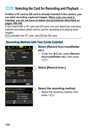 Page 146146
If either a CF card or SD card is already inserted in the camera, you 
can start recording captured images. When only one card is 
inserted, you do not have to follow the procedures described on 
pages 146-148.
If you insert both a CF card and SD card, you can select the recording 
method and select which card to use for recording and playing back 
images. 
[f] indicates the CF card, and [g] the SD card.
1Select [Record func+card/folder 
sel.].
 Under the [5 1] tab, select [ Record 
func+card/folder...