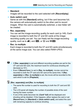 Page 147147
3 Selecting the Card for Recording and Playback
Standard
Images will be recorded to the card selected with [ Record/play].
 Auto switch card
Same as with the [ Standard] setting, but if the card becomes full, 
the camera will automatically switch to the other card to record 
images. When the card is automatically switched, a new folder will 
be created.
 Rec. separately
You can set the image-recording quality for each card (p.149). Each 
image is recorded to both the CF and SD cards at the image-...