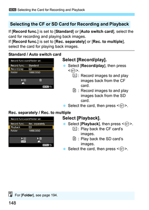 Page 1483 Selecting the Card for Recording and Playback
148
If [Record func. ] is set to [Standard] or [Auto switch card ], select the 
card for recording and playing back images.
If [ Record func. ] is set to [Rec. separately] or [ Rec. to multiple], 
select the card for playing back images.
Standard / Auto switch card
Select [Record/play].
Select [ Record/play], then press 
< 0 >.
f : Record images to and play 
images back from the CF 
card.
g: Record images to and play images back from the SD 
card.
 Select...