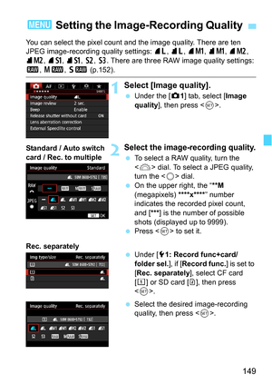 Page 149149
You can select the pixel count and the image quality. There are ten 
JPEG image-recording quality settings: 73, 83 , 7K , 8K , 75 , 
85 , 7 a , 8 a, b , c. There are three RAW image quality settings: 
1 , 41 , 61 (p.152).
1Select [Image quality].
Under the [z 1] tab, select [Image 
quality ], then press < 0>.
2Select the image- recording quality.
To select a RAW quality, turn the 
 dial. To select a JPEG quality, 
turn the < 5> dial.
 On the upper right, the “ **M 
(megapixels)  ****
x****” number...