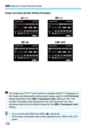 Page 1503 Setting the Image-Recording Quality
150
Image-recording Quality Setting Examples
73 only
61+7K
1 +73 1
 only
If [–] is set for both RAW and JPEG, 73  will be set.
 The number of possible shots will be displayed up to 1999 on the LCD 
panel.
The image size [ ****x****] and number of possible shots [ ****] displayed on 
the Image-recording quality setting screen always apply to the [ Full-frame] 
setting regardless of the [ z4: Crop/aspect ratio ] setting (p.154). The 
number of possible shots...