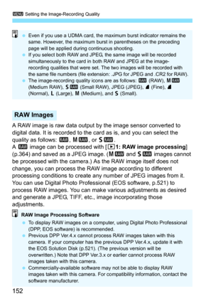 Page 1523 Setting the Image-Recording Quality
152
A RAW image is raw data output by the image sensor converted to 
digital data. It is recorded to the card as is, and you can select the 
quality as follows:  1, 41 , or 61 .
A  1  image can be processed with [ 31: RAW image processing] 
(p.364) and saved as a JPEG image. ( 41 and 61  images cannot 
be processed with the camera.) As the RAW image itself does not 
change, you can process the RAW image according to different 
processing conditions to create any...