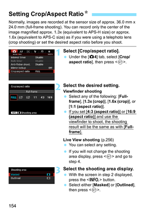 Page 154154
Normally, images are recorded at the sensor size of approx. 36.0 mm x 
24.0 mm (full-frame shooting). You can record only the center of the 
image magnified approx. 1.3x (equivalent to APS-H size) or approx. 
1.6x (equivalent to APS-C size) as  if you were using a telephoto lens 
(crop shooting) or set the desired aspect ratio before you shoot.
1Select [Crop/aspect ratio].
Under the [z 4] tab, select [Crop/
aspect ratio ], then press < 0>.
2Select the desired setting.
Viewfinder shooting
 Select...