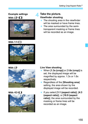 Page 155155
Setting Crop/Aspect RatioN
4Take the picture.
Viewfinder shooting
The shooting area in the viewfinder 
will be masked or have frame lines.
 The area surrounded by the semi-
transparent masking or frame lines 
will be recorded as an image.
Live View shooting
 When [ 1.3x (crop) ] or [1.6x (crop) ] is 
set, the displayed image will be 
magnified by approx. 1.3x or 1.6x 
respectively.
 Regardless of the [ Shooting area] 
setting, the area shown by the 
displayed image will be recorded.
 If you...