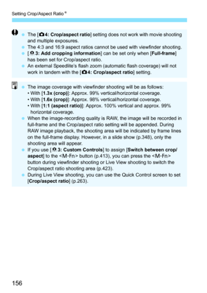 Page 156Setting Crop/Aspect RatioN
156
The [ z4: Crop/aspect ratio ] setting does not work with movie shooting 
and multiple exposures.
 The 4:3 and 16:9 aspect ratios cannot be used with viewfinder shooting.
 [8 3: Add cropping information ] can be set only when [Full-frame] 
has been set for Crop/aspect ratio.
 An external Speedlite’s flash zoom (automatic flash coverage) will not 
work in tandem with the [ z4: Crop/aspect ratio ] setting.
The image coverage with viewfinder shooting will be as follows:...