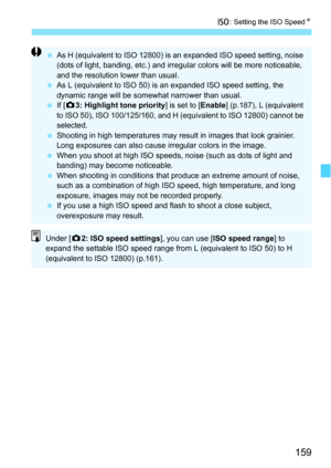 Page 159159
i: Setting the ISO Speed N
As H (equivalent to ISO 12800) is an expanded ISO speed setting, noise 
(dots of light, banding, etc.) and irregular colors will be more noticeable, 
and the resolution lower than usual.
 As L (equivalent to ISO 50) is an expanded ISO speed setting, the 
dynamic range will be somewhat narrower than usual.
 If [z 3: Highlight tone priority ] is set to [Enable] (p.187), L (equivalent 
to ISO 50), ISO 100/125/160, and H (equivalent to ISO 12800) cannot be 
selected.
...