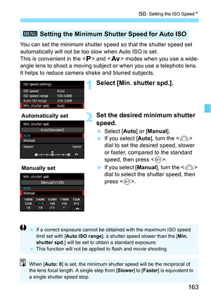 Page 163163
i: Setting the ISO Speed N
You can set the minimum shutter speed so that the shutter speed set 
automatically will not be too  slow when Auto ISO is set.
This is convenient in the < d> and < f> modes when you use a wide-
angle lens to shoot a moving subjec t or when you use a telephoto lens. 
It helps to reduce camera shake and blurred subjects.
1Select [Min. shutter spd.].
2Set the desired  minimum shutter 
speed.
 Select [ Auto] or [Manual ].
 If you select [ Auto], turn the < 6> 
dial to set the...