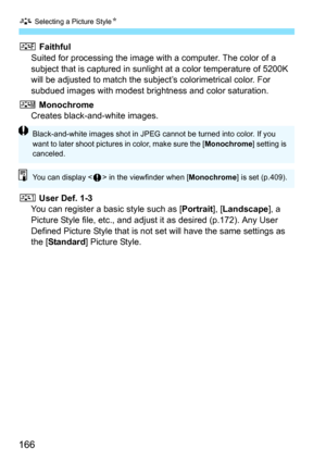 Page 166A Selecting a Picture Style N
166
U Faithful
Suited for processing the image with a computer. The color of a 
subject that is captured  in sunlight at a color temperature of 5200K 
will be adjusted to match the subject’s colorimetrical color. For 
subdued images with modest bri ghtness and color saturation.
V Monochrome Creates black-and-white images.
W  User Def. 1-3
You can register a basic style such as [ Portrait], [Landscape ], a 
Picture Style file, etc., and adjust it as desired (p.172). Any User...