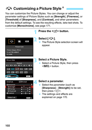 Page 168168
You can customize the Picture Styles. You can change or adjust the 
parameter settings of Picture Styles such as [ Strength], [Fineness ], or 
[Threshold ] of [Sharpness ], and [Contrast ], and other parameters 
from the default settings. To see the resulting effects, take test shots. To 
customize [ Monochrome], see page 171.
1Press the  button.
2Select [A].
The Picture Style selection screen will 
appear.
3Select a Picture Style.
 Select a Picture Style, then press 
 button.
4Select a parameter....