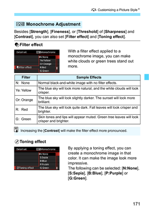 Page 171171
A Customizing a Picture Style N
Besides [Strength], [Fineness ], or [Threshold ] of [Sharpness ] and 
[Contrast], you can also set [ Filter effect] and [Toning effect ].
kFilter effect
With a filter effect applied to a 
monochrome image, you can make 
white clouds or green trees stand out 
more. 
lToning effect
By applying a toning effect, you can 
create a monochrome image in that 
color. It can make the image look more 
impressive.
The following can be selected: [ N:None], 
[S:Sepia ], [B:Blue ],...