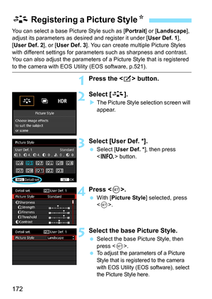 Page 172172
You can select a base Picture Style such as [Portrait] or [Landscape], 
adjust its parameters as des ired and register it under [User Def. 1], 
[User Def. 2], or [ User Def. 3]. You can create multiple Picture Styles 
with different settings for parameters such as sharpness and contrast.
You can also adjust the parameters of a Picture Style that is registered 
to the camera with EOS Utility (EOS software, p.521).
1Press the  button.
2Select [ A].
The Picture Style selection screen will 
appear....