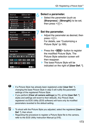 Page 173173
A Registering a Picture Style N
6Select a parameter.
Select the parameter (such as 
[Sharpness ] - [Strength ]) to be set, 
then press < 0>.
7Set the parameter.
 Adjust the parameter as desired, then 
press < 0>.
For details, see “Customizing a 
Picture Style” (p.168).
 Press the < M> button to register 
the modified Picture Style. The 
Picture Style selection screen will 
then reappear.
 The base Picture Style will be 
indicated on the right of [User Def. * ].
If a Picture Style has already...